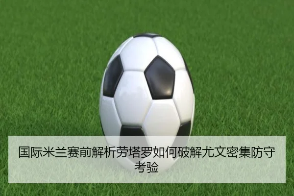 国际米兰赛前解析劳塔罗如何破解尤文密集防守考验