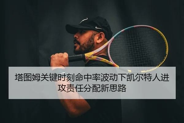 塔图姆关键时刻命中率波动下凯尔特人进攻责任分配新思路